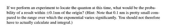 If we perform an experiment to locate the quanton at this time, what would be the proba-
bility of a result within +0.1nm of the origin? (Hint: Note that 0.1 nm is pretty small com-
pared to the range over which the exponential varies significantly. You should not therefore
have to actually calculate and integral.)