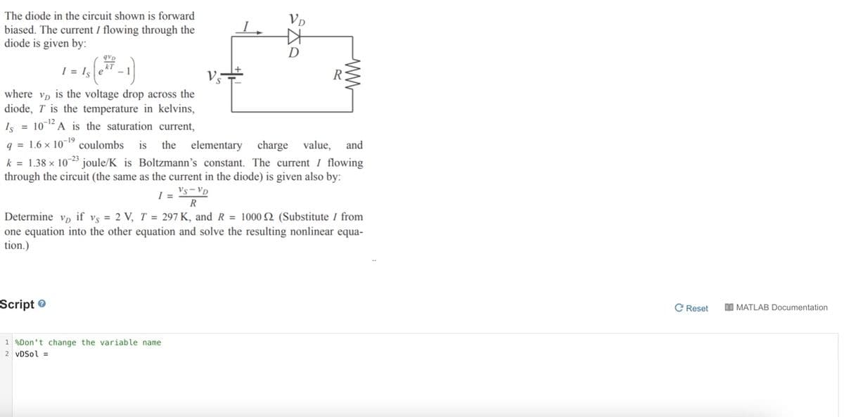 The diode in the circuit shown is forward
Vp
biased. The current I flowing through the
diode is given by:
D
1 = Is
R
where vp is the voltage drop across the
diode, T is the temperature in kelvins,
Is = 102A is the saturation current,
q = 1.6 x 10- coulombs
is
the elementary charge value, and
k = 1.38 x 1023 joule/K is Boltzmann's constant. The current I flowing
through the circuit (the same as the current in the diode) is given also by:
Vs-Vp
I =
R
Determine v, if vs = 2 V, T = 297 K, and R = 1000 2 (Substitute I from
one equation into the other equation and solve the resulting nonlinear equa-
tion.)
Script ®
C Reset
DO MATLAB Documentation
1 %Don't change the variable name
2 vDSol =
