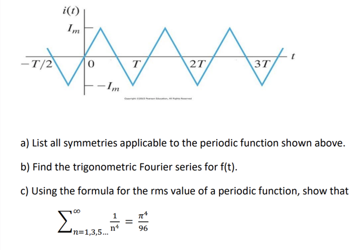 i(t)
Im
t
-T/2
0
T
2T
3T
-Im
Copyright ©2015 Pearson Education, All Rights Reserved
a) List all symmetries applicable to the periodic function shown above.
b) Find the trigonometric Fourier series for f(t).
c) Using the formula for the rms value of a periodic function, show that
Σn=1.35.
'n=1,3,5...
1
n4
=
27
96