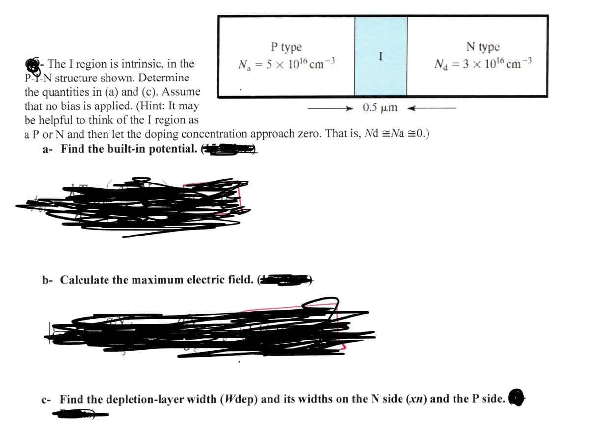 - The I region is intrinsic, in the
P-Y-N structure shown. Determine
the quantities in (a) and (c). Assume
that no bias is applied. (Hint: It may
be helpful to think of the I region as
P type
N₁ = 5 x 1016 cm
-3
0.5 μη
a P or N and then let the doping concentration approach zero. That is, Nd Na ≈0.)
a- Find the built-in potential.
b- Calculate the maximum electric field.
N type
N₁ = 3 × 1016 cm
-3
c- Find the depletion-layer width (Wdep) and its widths on the N side (xn) and the P side.