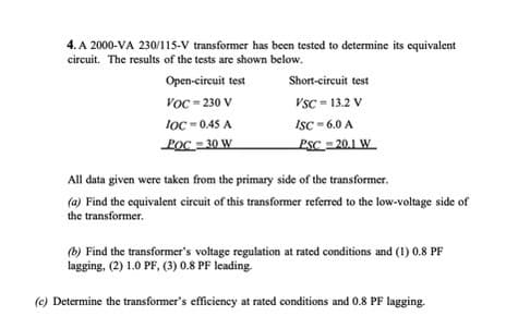 4. A 2000-VA 230/115-V transformer has been tested to determine its equivalent
circuit. The results of the tests are shown below.
Open-circuit test
VOC-230 V
loc=0.45 A
POC=30 W
Short-circuit test
VSC-13.2 V
ISC = 6.0 A
PSC =20.1 W
All data given were taken from the primary side of the transformer.
(a) Find the equivalent circuit of this transformer referred to the low-voltage side of
the transformer.
(b) Find the transformer's voltage regulation at rated conditions and (1) 0.8 PF
lagging, (2) 1.0 PF, (3) 0.8 PF leading.
(c) Determine the transformer's efficiency at rated conditions and 0.8 PF lagging.