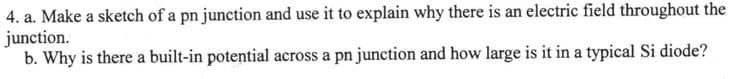 4. a. Make a sketch of a pn junction and use it to explain why there is an electric field throughout the
junction.
b. Why is there a built-in potential across a pn junction and how large is it in a typical Si diode?