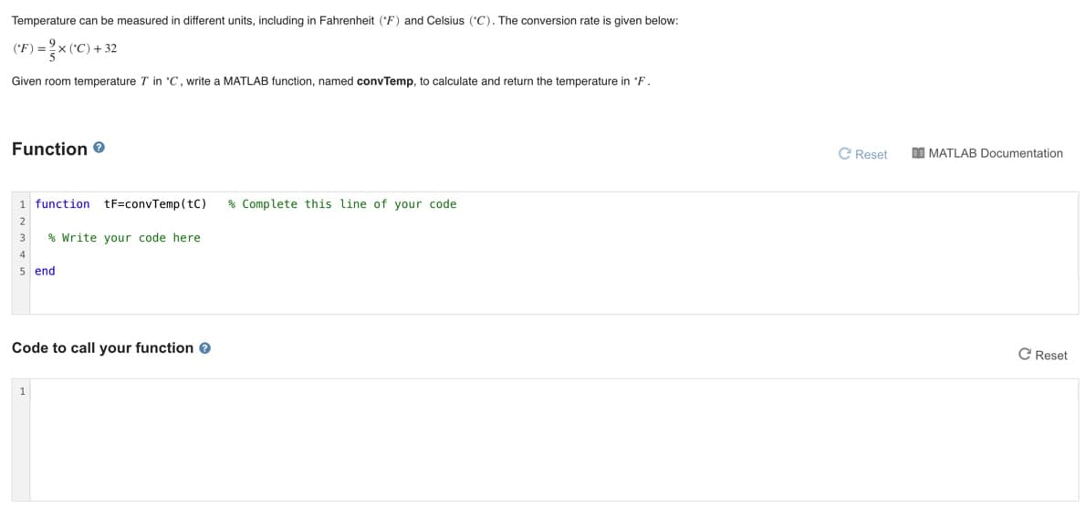 Temperature can be measured in different units, including in Fahrenheit ('F) and Celsius (*C). The conversion rate is given below:
('C) + 32
('F) =
Given room temperature T in 'C, write a MATLAB function, named convTemp, to calculate and return the temperature in 'F.
Function e
C Reset
I MATLAB Documentation
1 function tF=convTemp(tC)
% Complete this line of your code
3
% Write your code here
4
5 end
Code to call your function e
C Reset
