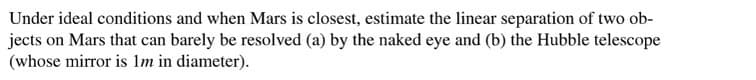 Under ideal conditions and when Mars is closest, estimate the linear separation of two ob-
jects on Mars that can barely be resolved (a) by the naked eye and (b) the Hubble telescope
(whose mirror is 1m in diameter).