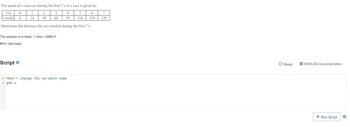 The speed of a race car during the first 7 s of a race is given by:
t(s)
0
1
2
6
7
3
69
4
95
5
114
v (mi/h) 0
14
39
129
139
Determine the distance the car traveled during the first 7 s.
The answer is in feets, 1 mile = 5280 ft.
Hint: Use trapz
Script
1%Don't change the variable name
2 xft=
C Reset
MATLAB Documentation
▶ Run Script
?