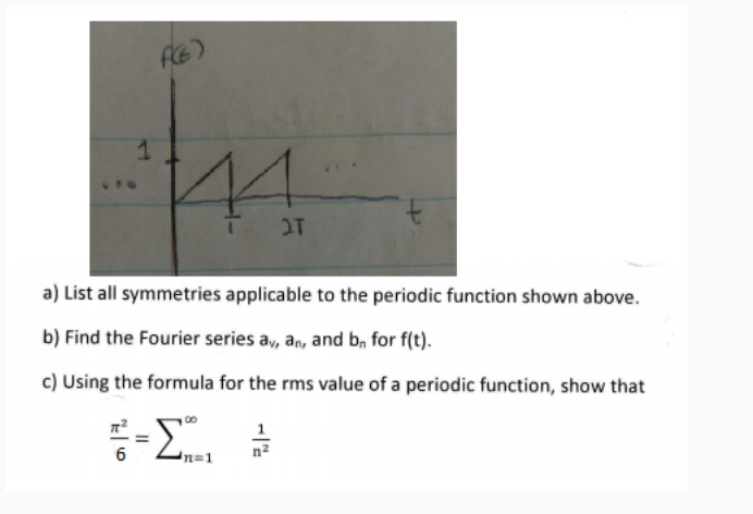 1
4
2T
a) List all symmetries applicable to the periodic function shown above.
b) Find the Fourier series av, an, and b, for f(t).
c) Using the formula for the rms value of a periodic function, show that
6
=
12