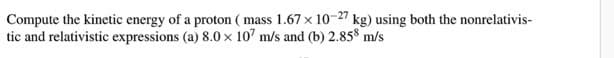 Compute the kinetic energy of a proton (mass 1.67 x 10-27 kg) using both the nonrelativis-
tic and relativistic expressions (a) 8.0 x 107 m/s and (b) 2.858 m/s