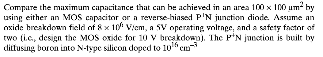 Compare the maximum capacitance that can be achieved in an area 100 × 100 μm² by
using either an MOS capacitor or a reverse-biased P*N junction diode. Assume an
oxide breakdown field of 8 × 106 V/cm, a 5V operating voltage, and a safety factor of
two (i.e., design the MOS oxide for 10 V breakdown). The P+N junction is built by
diffusing boron into N-type silicon doped to 1016 cm¯
cm-3