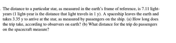The distance to a particular star, as measured in the earth's frame of reference, is 7.11 light-
years (1 light-year is the distance that light travels in 1 y). A spaceship leaves the earth and
takes 3.35 y to arrive at the star, as measured by passengers on the ship. (a) How long does
the trip take, according to observers on earth? (b) What distance for the trip do passengers
on the spacecraft measure?