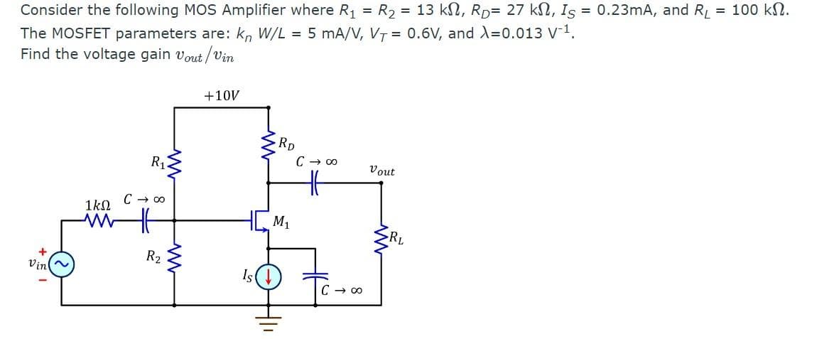 Consider the following MOS Amplifier where R₁ = R₂ = 13 kN, RD= 27 k, Is = 0.23mA, and RL = 100 ΚΩ.
The MOSFET parameters are: kn W/L = 5 mA/V, VT = 0.6V, and X=0.013 V-¹.
Find the voltage gain Vout/Vin
Vin
R₁.
C → ∞
1ΚΩ
ww f
R₂
ww
+10V
RD
HCM₁
C → ∞
C → ∞
Vout
RL