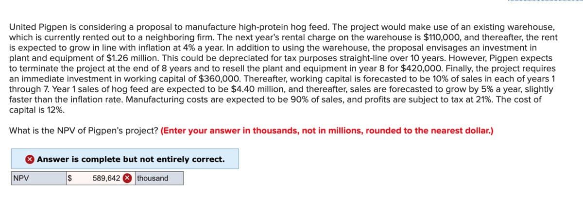 United Pigpen is considering a proposal to manufacture high-protein hog feed. The project would make use of an existing warehouse,
which is currently rented out to a neighboring firm. The next year's rental charge on the warehouse is $110,000, and thereafter, the rent
is expected to grow in line with inflation at 4% a year. In addition to using the warehouse, the proposal envisages an investment in
plant and equipment of $1.26 million. This could be depreciated for tax purposes straight-line over 10 years. However, Pigpen expects
to terminate the project at the end of 8 years and to resell the plant and equipment in year 8 for $420,000. Finally, the project requires
an immediate investment in working capital of $360,000. Thereafter, working capital is forecasted to be 10% of sales in each of years 1
through 7. Year 1 sales of hog feed are expected to be $4.40 million, and thereafter, sales are forecasted to grow by 5% a year, slightly
faster than the inflation rate. Manufacturing costs are expected to be 90% of sales, and profits are subject to tax at 21%. The cost of
capital is 12%.
What is the NPV of Pigpen's project? (Enter your answer in thousands, not in millions, rounded to the nearest dollar.)
NPV
> Answer is complete but not entirely correct.
$
589,642 thousand