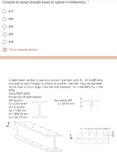 Compute its design strength based on rupture in kiloNewtons..
412
485
453
389
438
This is a required question
A steel beam section is use as a tension member, with 8- 16 mmØ bolts
are used at each flanges to attach to another member. Assume diameter
of the hole is 2 mm larger than the bolt diameter. Fu = 400 MPa, Fy = 248
MPa
Using NSCP 2015
Properties of steel section:
WF Section
A = 2284 mm²
tf = 5.33 mm
f
tw = 4.83 mm
bf 100.58 mm
d=250.70 mm
Equivalent WT
y = 34.54 mm
T
75--75-75-50
Ö
110