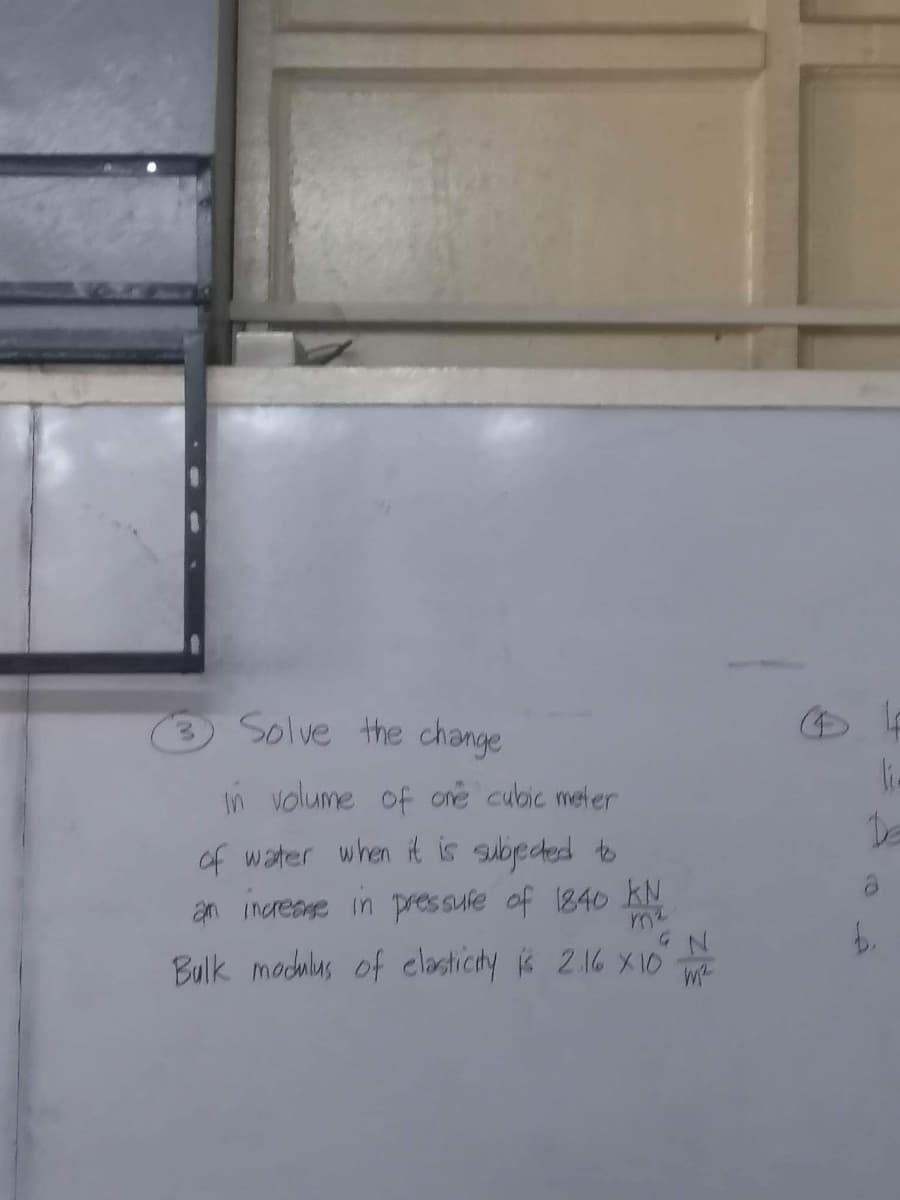 Solve the change
In volume of one cubic meter
of water when it is subjected to
an increase in pressure of 1840 KN
3
GN
Bulk modulus of elasticity is 2.16 X10 N
( 4
ki.
De
b.