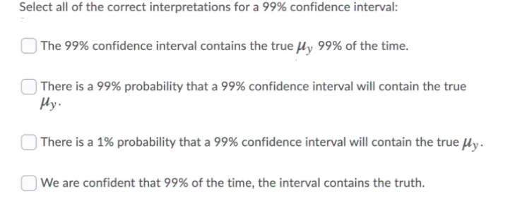 Select all of the correct interpretations for a 99% confidence interval:
| The 99% confidence interval contains the true Hy 99% of the time.
) There is a 99% probability that a 99% confidence interval will contain the true
Hy.
) There is a 1% probability that a 99% confidence interval will contain the true ly.
| We are confident that 99% of the time, the interval contains the truth.
