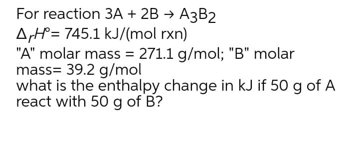 For reaction ЗА + 2B > АзВ2
ArH= 745.1 kJ/(mol rxn)
"A" molar mass = 271.1 g/mol; "B" molar
mass= 39.2 g/mol
what is the enthalpy change in kJ if 50 g of A
react with 50 g of B?
