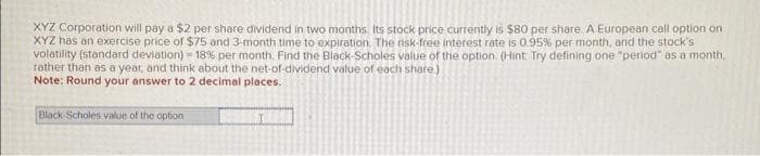 XYZ Corporation will pay a $2 per share dividend in two months. Its stock price currently is $80 per share. A European call option on
XYZ has an exercise price of $75 and 3-month time to expiration. The risk-free interest rate is 0.95% per month, and the stock's
volatility (standard deviation) - 18 % per month. Find the Black-Scholes value of the option. (Hint: Try defining one "period" as a month,
rather than as a year, and think about the net-of-dividend value of each share.)
Note: Round your answer to 2 decimal places.
Black-Scholes value of the option