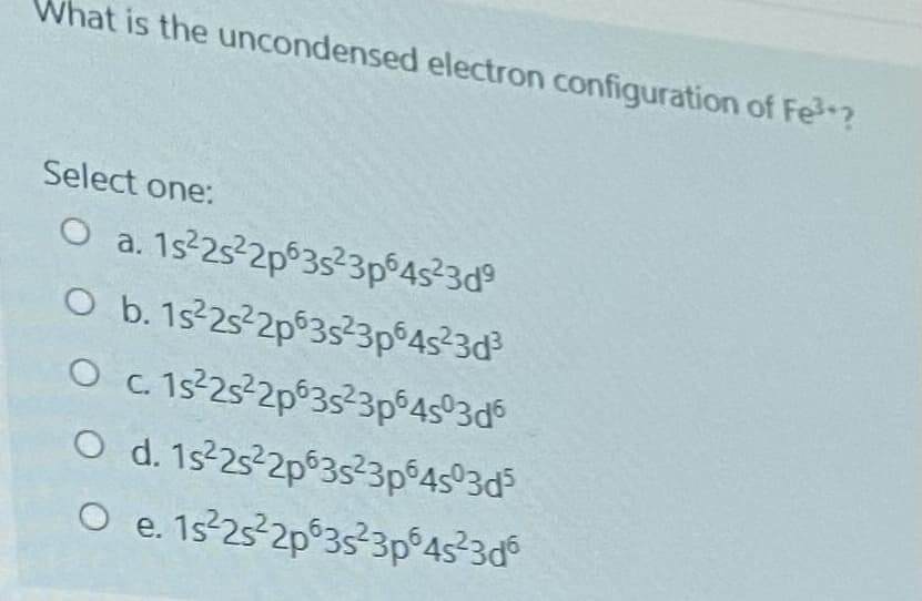 What is the uncondensed electron configuration of Fe?
Select one:
O a. 1s-25 2p 3523p°4s²3d°
O b. 1s 25²2p 3s²3p°4s²3d
O c. 1s²25²2p63s²3p°4s°3d
O d. 1s 25-2p°3s²3p°4s°3d
O e. 1s 25 2p°3s3p°45²3d°
