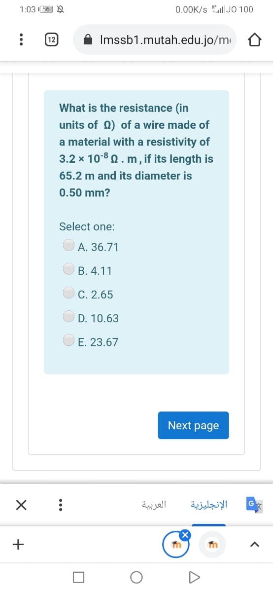 1:03 (56 N
0.00K/s "ll JO 100
(12
Imssb1.mutah.edu.jo/m
What is the resistance (in
units of 0) of a wire made of
a material with a resistivity of
3.2 x 108 0. m, if its length is
65.2 m and its diameter is
0.50 mm?
Select one:
A. 36.71
B. 4.11
C. 2.65
D. 10.63
E. 23.67
Next page
العربية
الإنجليزية
+
