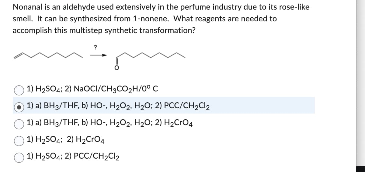 Nonanal is an aldehyde used extensively in the perfume industry due to its rose-like
smell. It can be synthesized from 1-nonene. What reagents are needed to
accomplish this multistep synthetic transformation?
?
1) H₂SO4; 2) NaOCI/CH3CO₂H/0° C
1) a) BH3/THF, b) HO-, H₂O2, H₂O; 2) PCC/CH₂Cl2
1) a) BH3/THF, b) HO-, H₂O2, H₂O; 2) H₂CRO4
1) H₂SO4; 2) H₂CrO4
1) H₂SO4; 2) PCC/CH2Cl2