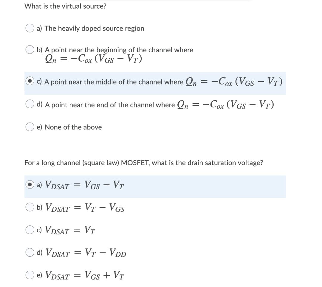 What is the virtual source?
a) The heavily doped source region
b) A point near the beginning of the channel where
Qn = -Cox (VGS – Vr)
c) A point near the middle of the channel where Qn = -Cox (VGS – VT)
d) A point near the end of the channel where Qn
-Cox (VGS – Vt)
e) None of the above
For a long channel (square law) MOSFET, what is the drain saturation voltage?
a) VDSAT = VGs – Vr
b) VDSAT = VT - VGs
c) VDSAT = VT
%3D
d) VDSAT = VT - VDD
e) VDSAT
VGs + VT
