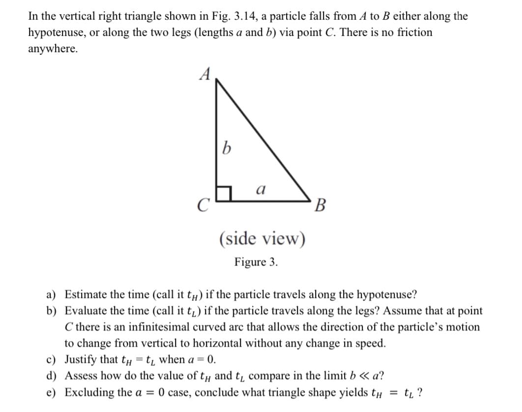 In the vertical right triangle shown in Fig. 3.14, a particle falls from A to B either along the
hypotenuse, or along the two legs (lengths a and b) via point C. There is no friction
anywhere.
A
b
a
(side view)
Figure 3.
B
a) Estimate the time (call it t) if the particle travels along the hypotenuse?
b) Evaluate the time (call it t₁) if the particle travels along the legs? Assume that at point
C there is an infinitesimal curved arc that allows the direction of the particle's motion
to change from vertical to horizontal without any change in speed.
c) Justify that t = t₁ when a = 0.
d) Assess how do the value of th and t₁ compare in the limit b << a?
e) Excluding the a = 0 case, conclude what triangle shape yields th
= t₁ ?