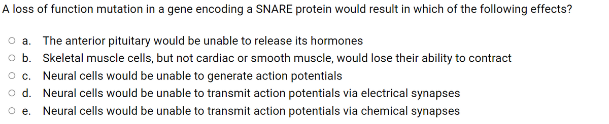 A loss of function mutation in a gene encoding a SNARE protein would result in which of the following effects?
оа.
The anterior pituitary would be unable to release its hormones
o b. Skeletal muscle cells, but not cardiac or smooth muscle, would lose their ability to contract
O c. Neural cells would be unable to generate action potentials
d. Neural cells would be unable to transmit action potentials via electrical synapses
Neural cells would be unable to transmit action potentials via chemical synapses
O e.
