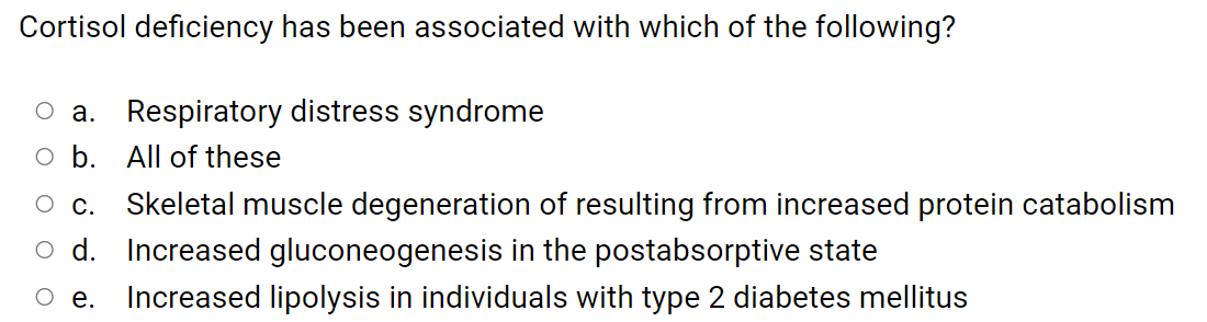 Cortisol deficiency has been associated with which of the following?
a. Respiratory distress syndrome
b. All of these
С.
Skeletal muscle degeneration of resulting from increased protein catabolism
d. Increased gluconeogenesis in the postabsorptive state
е.
Increased lipolysis in individuals with type 2 diabetes mellitus
