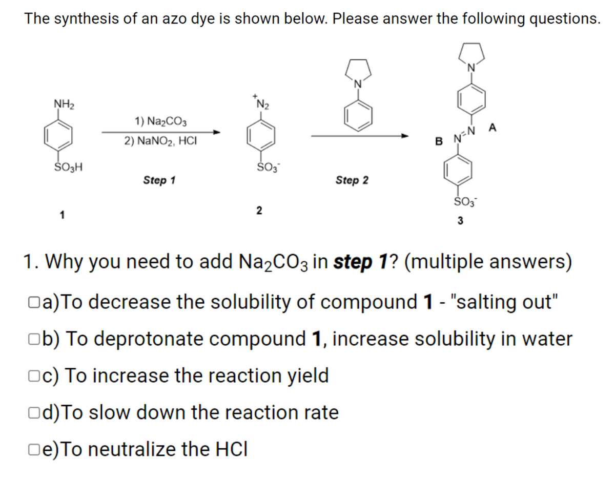 The synthesis of an azo dye is shown below. Please answer the following questions.
NH2
1) Na2CO3
2) NaNO2, HCI
B N-Ñ A
Š3H
ŠO3
Step 1
Step 2
ŠO3
2
1
1. Why you need to add Na2CO3 in step 1? (multiple answers)
Oa)To decrease the solubility of compound 1 - "salting out"
ob) To deprotonate compound 1, increase solubility in water
Oc) To increase the reaction yield
Od)To slow down the reaction rate
Oe)To neutralize the HCI

