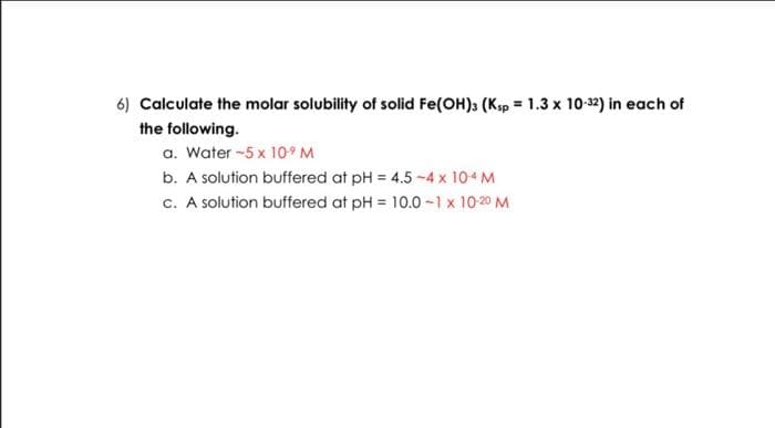 6) Calculate the molar solubility of solid Fe(OH)3 (Ksp = 1.3 x 10-32) in each of
the following.
a. Water -5 x 10⁹ M
b. A solution buffered at pH = 4.5 -4 x 10-4 M
c. A solution buffered at pH = 10.0 -1 x 10-2⁰ M