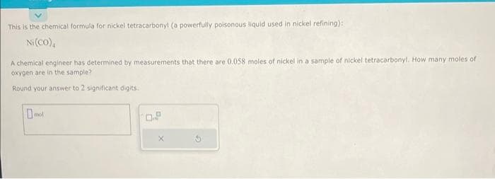 This is the chemical formula for nickel tetracarbony! (a powerfully poisonous liquid used in nickel refining):
Ni (CO),
A chemical engineer has determined by measurements that there are 0.058 moles of nickel in a sample of nickel tetracarbonyl. How many moles of
oxygen are in the sample?
Round your answer to 2 significant digits.
mol
0.8
X