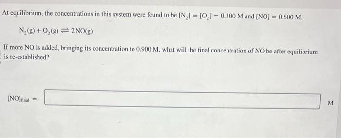 At equilibrium, the concentrations in this system were found to be [N₂] = [0₂] = 0.100 M and [NO] = 0.600 M.
N₂(g) + O₂(g) 2 NO(g)
If more NO is added, bringing its concentration to 0.900 M, what will the final concentration of NO be after equilibrium
is re-established?
[NO] final
=
M