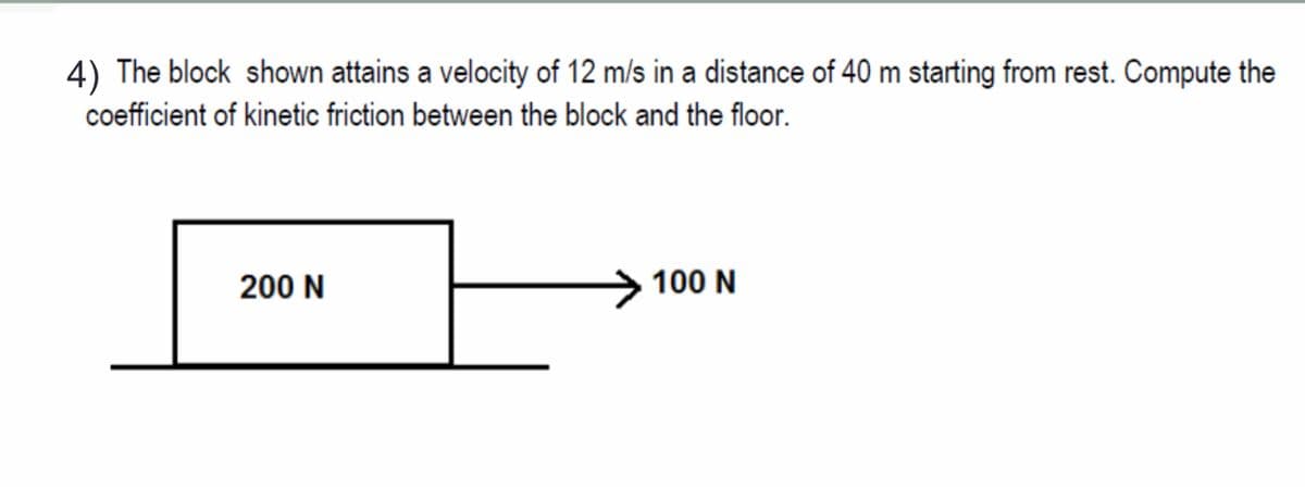 4) The block shown attains a velocity of 12 m/s in a distance of 40 m starting from rest. Compute the
coefficient of kinetic friction between the block and the floor.
200 N
100 N
