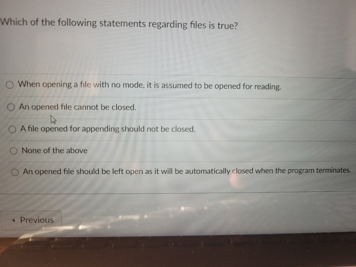 Which of the following statements regarding files is true?
O When opening a file with no mode, it is assumed to be opened for reading.
O An opened file cannot be closed.
OA file opened for appending should not be closed.
O None of the above
O An opened file should be left open as it will be automatically closed when the program terminates.
« Previous
