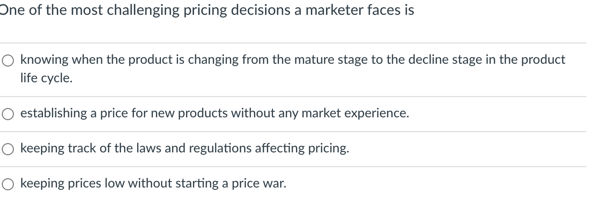 One of the most challenging pricing decisions a marketer faces is
O knowing when the product is changing from the mature stage to the decline stage in the product
life cycle.
establishing a price for new products without any market experience.
O keeping track of the laws and regulations affecting pricing.
O keeping prices low without starting a price war.
