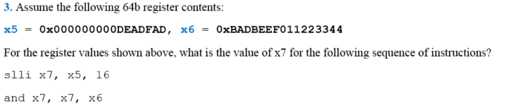 3. Assume the following 64b register contents:
x5 = 0×000000000DEADFAD, x6 =
OXBADBEEF011223344
For the register values shown above, what is the value of x7 for the following sequence of instructions?
slli x7, х5, 16
and x7, x7, хб
