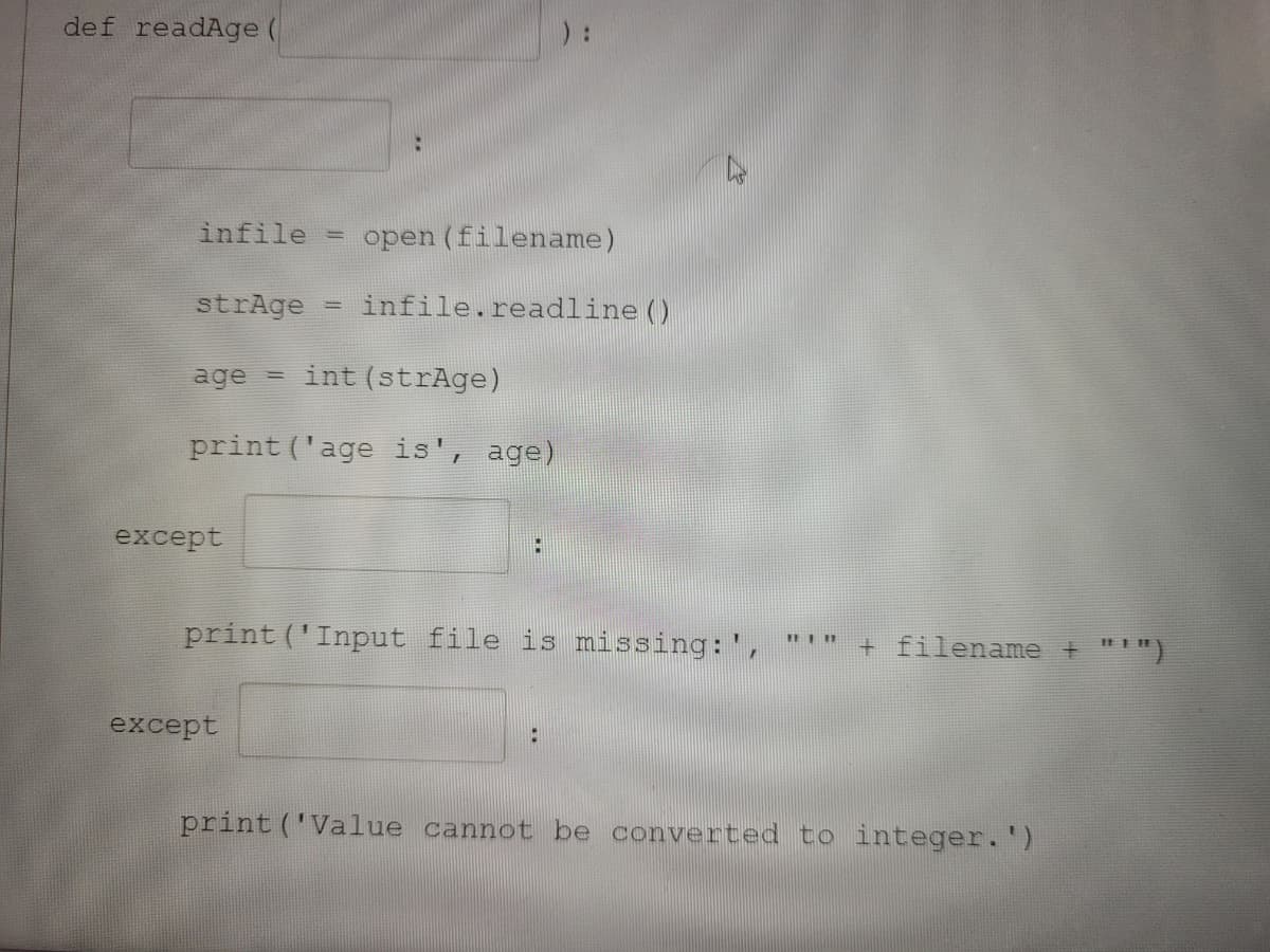 def readAge (
infile
open (filename)
strAge
infile.readline ()
if
age = int (strAge)
print ('age is', age)
except
print ('Input file is missing:',
+ filename + "")
DI11
except
print ('Value cannot be converted to integer.')
