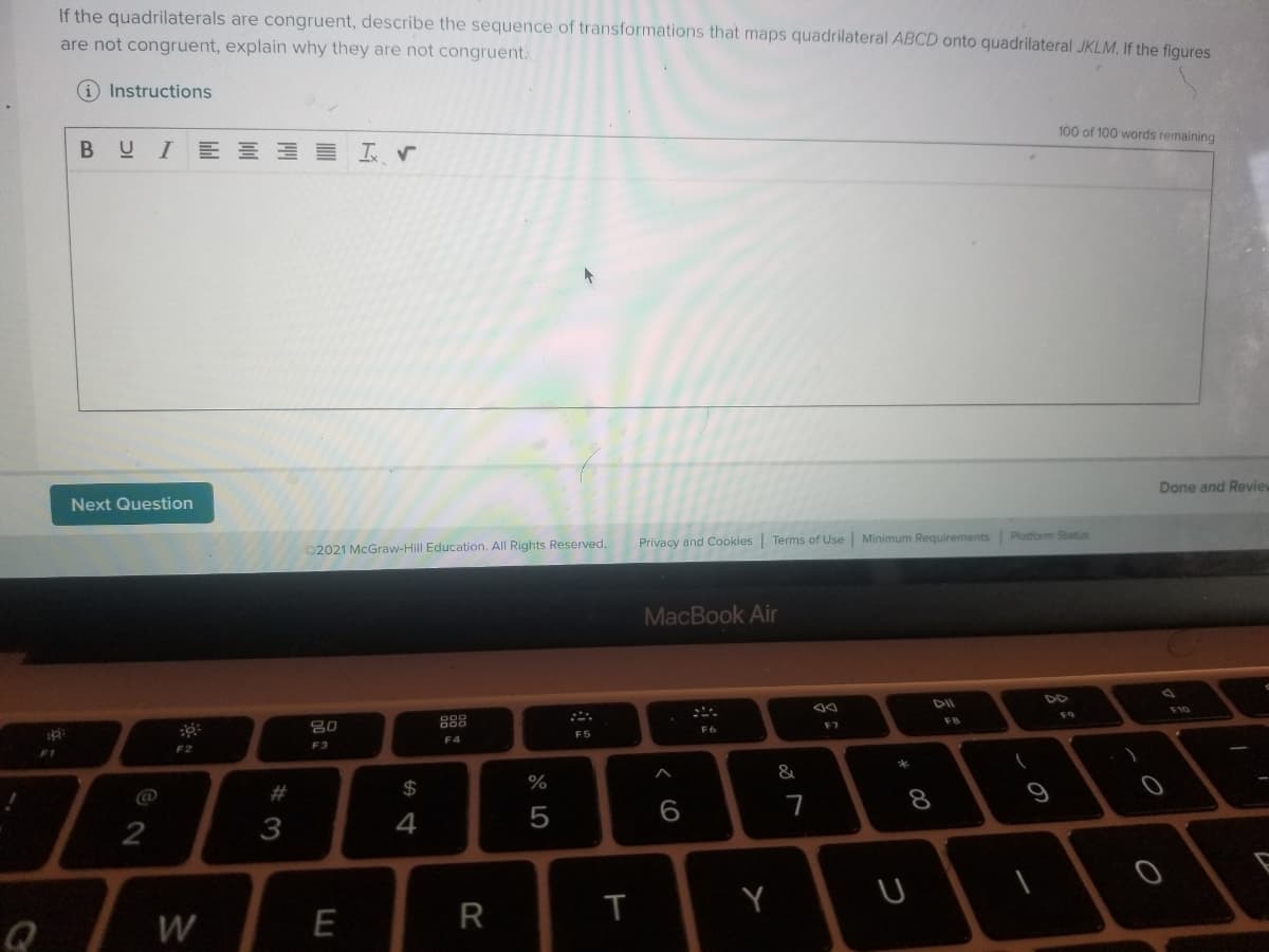 If the quadrilaterals are congruent, describe the sequence of transformations that maps quadrilateral ABCD onto quadrilateral JKLM, If the fiqures
are not congruent, explain why they are not congruent.
iInstructions
100 of 100 words remaining
B므 I E y
Done and Revie
Next Question
Privacy and Cookies Terms of Use Minimum Requirements Platform Status
©2021 McGraw-Hill Education. All Rights Reserved.
MacBook Air
F10
888
F8
80
F6
F7
F5
F4
F3
F2
#
2$
%
7
8
2
3
4
W
E
R
* 00
