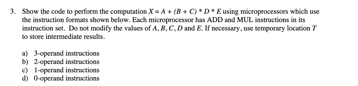 3. Show the code to perform the computation X = A + (B + C) * D * E using microprocessors which use
the instruction formats shown below. Each microprocessor has ADD and MUL instructions in its
instruction set. Do not modify the values of A, B, C, D and E. If necessary, use temporary location T
to store intermediate results.
a) 3-operand instructions
b) 2-operand instructions
c) 1-operand instructions
d) 0-operand instructions
