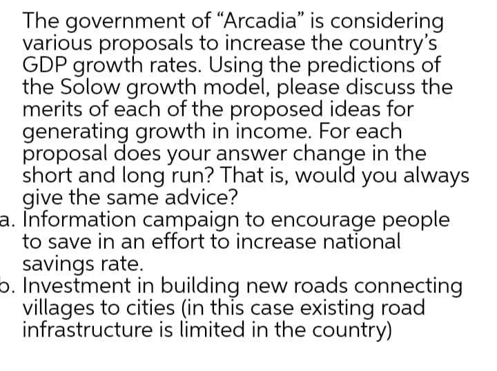 The government of "Arcadia" is considering
various proposals to increase the country's
GDP growth rates. Using the predictions of
the Solow growth model, please discuss the
merits of each of the proposed ideas for
generating growth in income. For each
proposal does your answer change in the
short and long run? That is, would you always
give the same advice?
a. Information campaign to encourage people
to save in an effort to increase national
savings rate.
o. Investment in building new roads connecting
villages to cities (in this case existing road
infrastructure is limited in the country)
