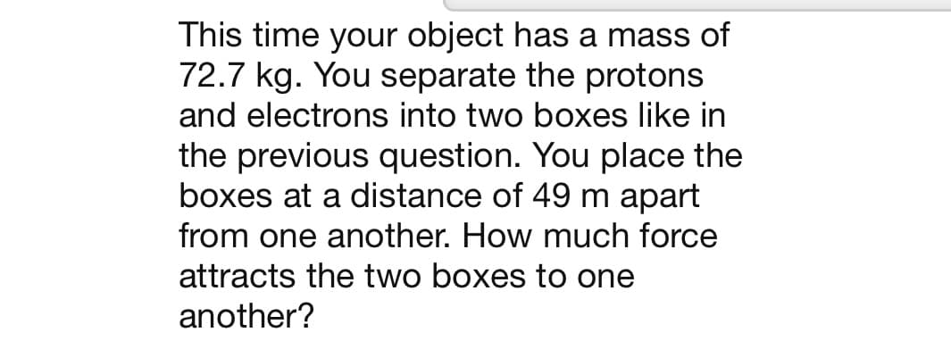 This time your object has a mass of
72.7 kg. You separate the protons
and electrons into two boxes like in
the previous question. You place the
boxes at a distance of 49 m apart
from one another. How much force
attracts the two boxes to one
another?