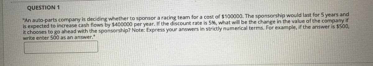 QUESTION 1
"An auto-parts company is deciding whether to sponsor a racing team for a cost of $100000. The sponsorship would last for 5 years and
is expected to increase cash flows by $400000 per year. If the discount rate is 5%, what will be the change in the value of the company if
it chooses to go ahead with the sponsorship? Note: Express your answers in strictly numerical terms. For example, if the answer is $500,
write enter 500 as an answer."