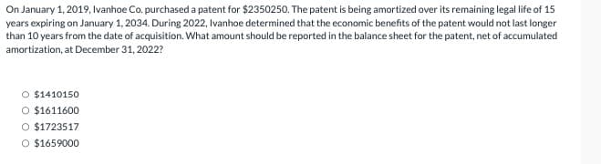 On January 1, 2019, Ivanhoe Co. purchased a patent for $2350250. The patent is being amortized over its remaining legal life of 15
years expiring on January 1, 2034. During 2022, Ivanhoe determined that the economic benefits of the patent would not last longer
than 10 years from the date of acquisition. What amount should be reported in the balance sheet for the patent, net of accumulated
amortization, at December 31, 2022?
O $1410150
O $1611600
O $1723517
O $1659000
