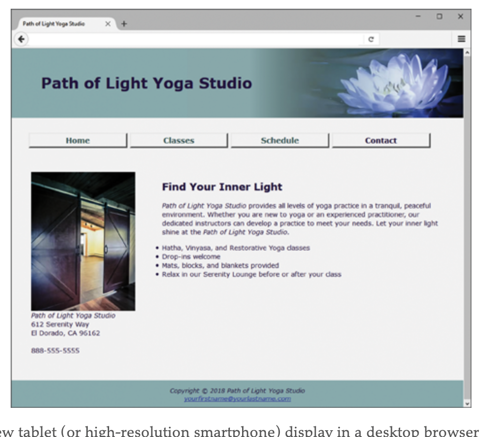 Path of Light Vege Sutie
Path of Light Yoga Studio
Classes
Schedule
Contact
Home
Find Your Inner Light
Path of Light Yoga Studio provides al levels of yoga practice in a tranquil, peaceful
environment. Whether you are new to yoga or an experienced practitioner, our
dedicated instructors can develop a practice to meet your needs. Let your inner light
shine at the Path of Light Yoga Studio.
• Hatha, Vinyasa, and Restorative Yoga dasses
• Drop-ins welcome
• Mats, blocks, and blankets provded
• Relax in our Serenity Lounge before or after your dass
Path of Light Yoga Studio
612 Serenity Way
E Dorado, CA 96162
888-555-5555
Copyright 2018 Path of Light Yoga Studio
XOurfirstaame@yourlestome.comm
w tablet (or high-resolution smartphone) display in a desktop browser
