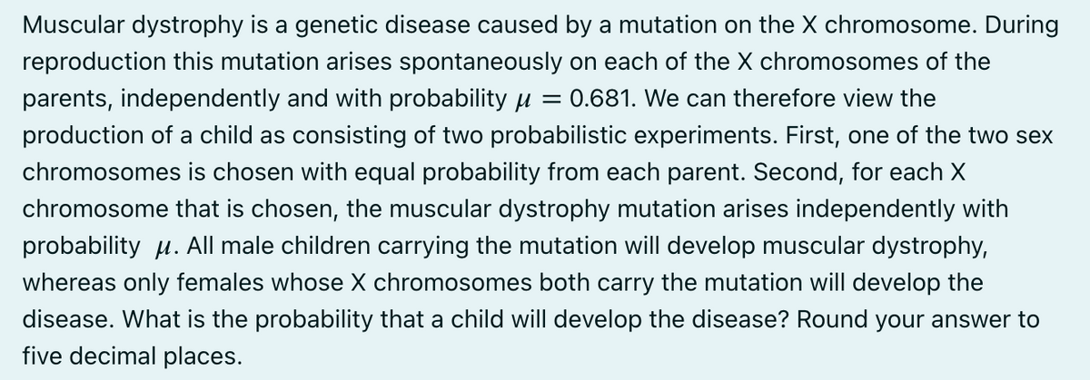 Muscular dystrophy is a genetic disease caused by a mutation on the X chromosome. During
reproduction this mutation arises spontaneously on each of the X chromosomes of the
parents, independently and with probability μ = 0.681. We can therefore view the
production of a child as consisting of two probabilistic experiments. First, one of the two sex
chromosomes is chosen with equal probability from each parent. Second, for each X
chromosome that is chosen, the muscular dystrophy mutation arises independently with
probability μ. All male children carrying the mutation will develop muscular dystrophy,
whereas only females whose X chromosomes both carry the mutation will develop the
disease. What is the probability that a child will develop the disease? Round your answer to
five decimal places.