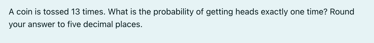 A coin is tossed 13 times. What is the probability of getting heads exactly one time? Round
your answer to five decimal places.