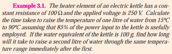 Example 3.1. The heater element of an electric kettle has a con-
stant resistance of 100 Q and the applied voltage is 250 V. Calculate
the time taken to raise the temperature of one litre of water from 15ºC
to 90°C assuming that 85% of the power input to the kettle is usefully
employed. If the water equivalent of the kettle is 100 g, find how long
will it take to raise a second litre of water through the same tempera-
ture range immediately after the first.
0g.
