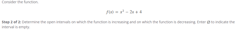 Consider the function.
f(x) = x²-2x+4
Step 2 of 2: Determine the open intervals on which the function is increasing and on which the function is decreasing. Enter to indicate the
interval is empty.