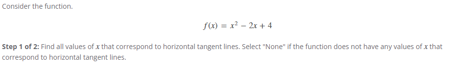 Consider the function.
f(x) = x²-2x+4
Step 1 of 2: Find all values of x that correspond to horizontal tangent lines. Select "None" if the function does not have any values of x that
correspond to horizontal tangent lines.