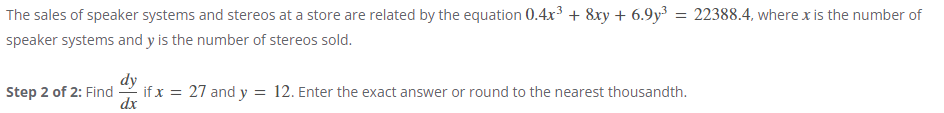 The sales of speaker systems and stereos at a store are related by the equation 0.4x³ + 8xy + 6.9y³ = 22388.4, where x is the number of
speaker systems and y is the number of stereos sold.
Step 2 of 2: Find
dx
if x = 27 and y = 12. Enter the exact answer or round to the nearest thousandth.