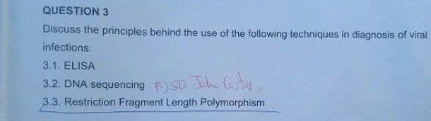 QUESTION 3
Discuss the principles behind the use of the following techniques in diagnosis of viral
infections:
3.1. ELISA
3.2. DNA sequencing PSD John Carter,
3.3. Restriction Fragment Length Polymorphism